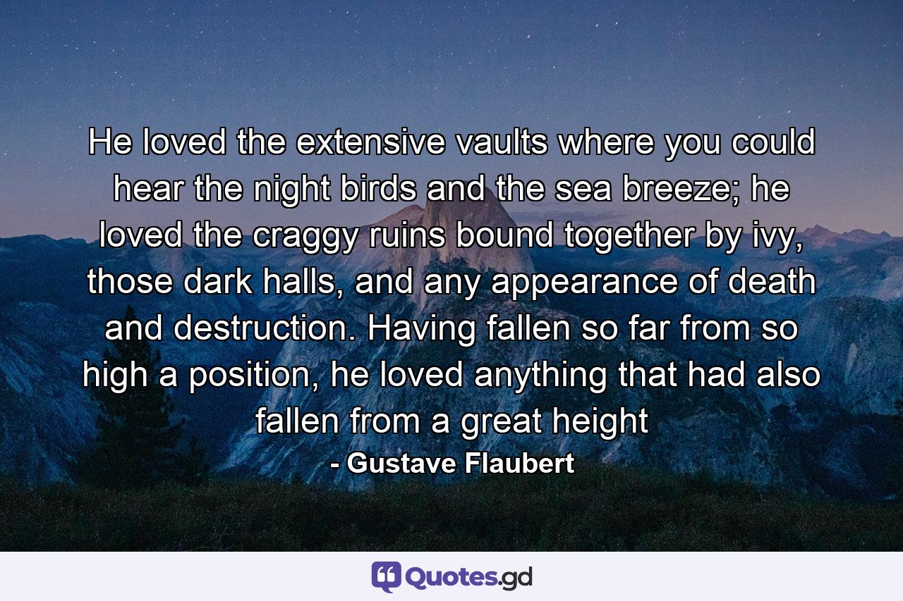 He loved the extensive vaults where you could hear the night birds and the sea breeze; he loved the craggy ruins bound together by ivy, those dark halls, and any appearance of death and destruction. Having fallen so far from so high a position, he loved anything that had also fallen from a great height - Quote by Gustave Flaubert