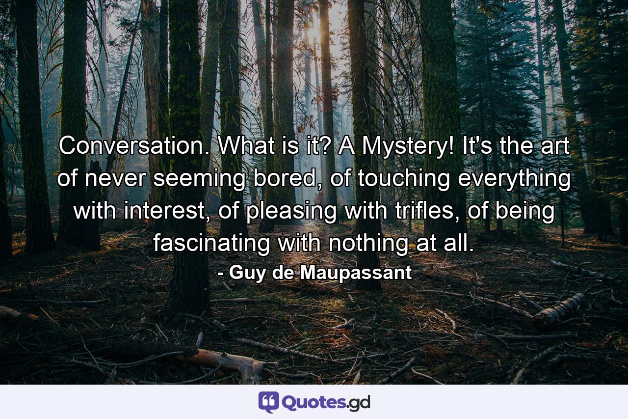 Conversation. What is it? A Mystery! It's the art of never seeming bored, of touching everything with interest, of pleasing with trifles, of being fascinating with nothing at all. - Quote by Guy de Maupassant