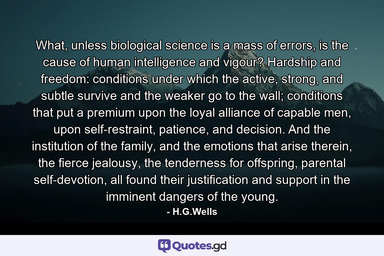 What, unless biological science is a mass of errors, is the cause of human intelligence and vigour? Hardship and freedom: conditions under which the active, strong, and subtle survive and the weaker go to the wall; conditions that put a premium upon the loyal alliance of capable men, upon self-restraint, patience, and decision. And the institution of the family, and the emotions that arise therein, the fierce jealousy, the tenderness for offspring, parental self-devotion, all found their justification and support in the imminent dangers of the young. - Quote by H.G.Wells