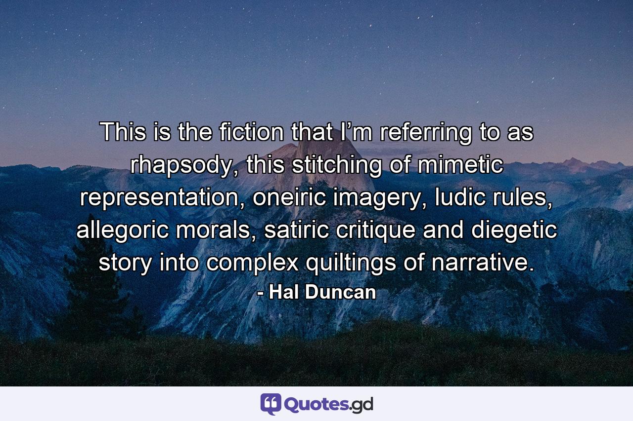 This is the fiction that I’m referring to as rhapsody, this stitching of mimetic representation, oneiric imagery, ludic rules, allegoric morals, satiric critique and diegetic story into complex quiltings of narrative. - Quote by Hal Duncan