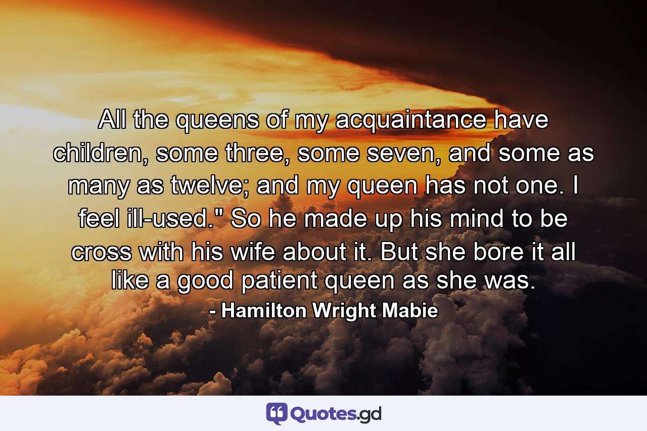 All the queens of my acquaintance have children, some three, some seven, and some as many as twelve; and my queen has not one. I feel ill-used.