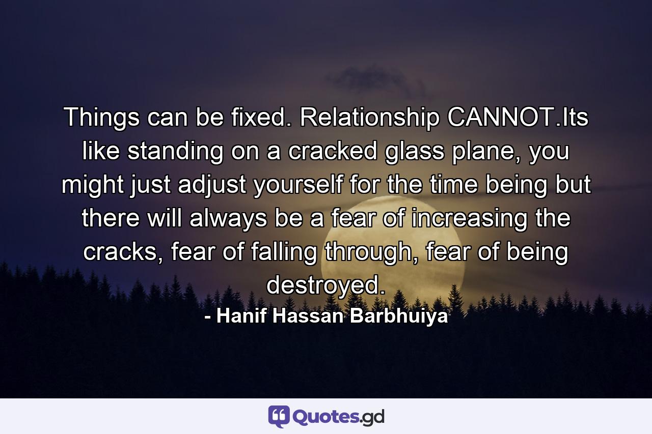 Things can be fixed. Relationship CANNOT.Its like standing on a cracked glass plane, you might just adjust yourself for the time being but there will always be a fear of increasing the cracks, fear of falling through, fear of being destroyed. - Quote by Hanif Hassan Barbhuiya