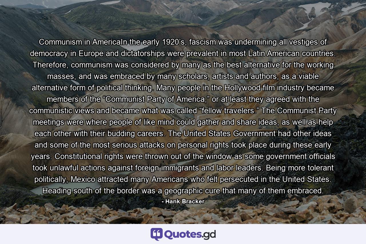 Communism in AmericaIn the early 1920’s, fascism was undermining all vestiges of democracy in Europe and dictatorships were prevalent in most Latin American countries. Therefore, communism was considered by many as the best alternative for the working masses, and was embraced by many scholars, artists and authors, as a viable alternative form of political thinking. Many people in the Hollywood film industry became members of the “Communist Party of America,” or at least they agreed with the communistic views and became what was called “fellow travelers.” The Communist Party meetings were where people of like mind could gather and share ideas, as well as help each other with their budding careers. The United States Government had other ideas and some of the most serious attacks on personal rights took place during these early years. Constitutional rights were thrown out of the window as some government officials took unlawful actions against foreign immigrants and labor leaders. Being more tolerant politically, Mexico attracted many Americans who felt persecuted in the United States. Heading south of the border was a geographic cure that many of them embraced. - Quote by Hank Bracker