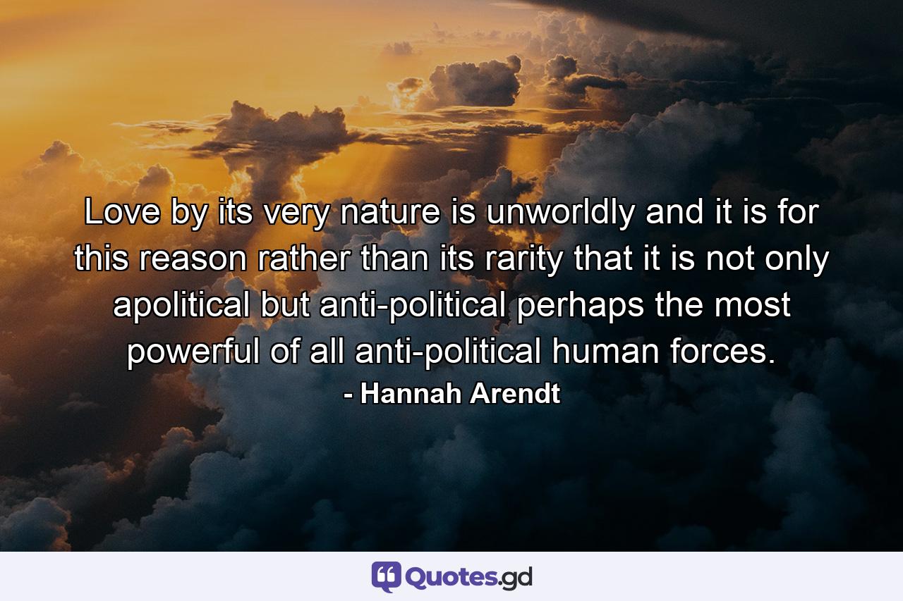 Love  by its very nature  is unworldly  and it is for this reason rather than its rarity that it is not only apolitical but anti-political  perhaps the most powerful of all anti-political human forces. - Quote by Hannah Arendt