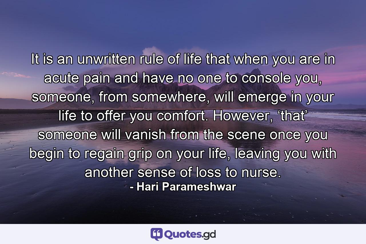 It is an unwritten rule of life that when you are in acute pain and have no one to console you, someone, from somewhere, will emerge in your life to offer you comfort. However, ‘that’ someone will vanish from the scene once you begin to regain grip on your life, leaving you with another sense of loss to nurse. - Quote by Hari Parameshwar