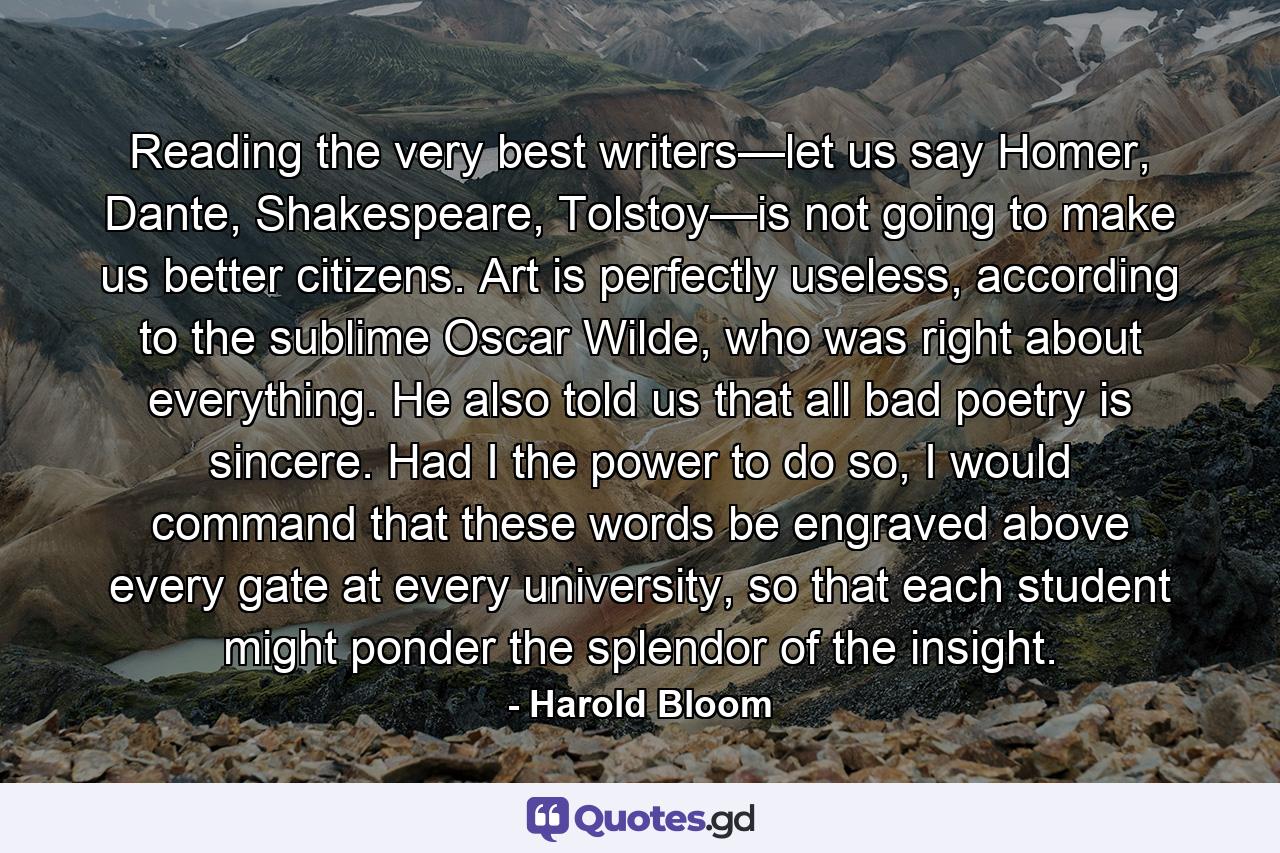 Reading the very best writers—let us say Homer, Dante, Shakespeare, Tolstoy—is not going to make us better citizens. Art is perfectly useless, according to the sublime Oscar Wilde, who was right about everything. He also told us that all bad poetry is sincere. Had I the power to do so, I would command that these words be engraved above every gate at every university, so that each student might ponder the splendor of the insight. - Quote by Harold Bloom