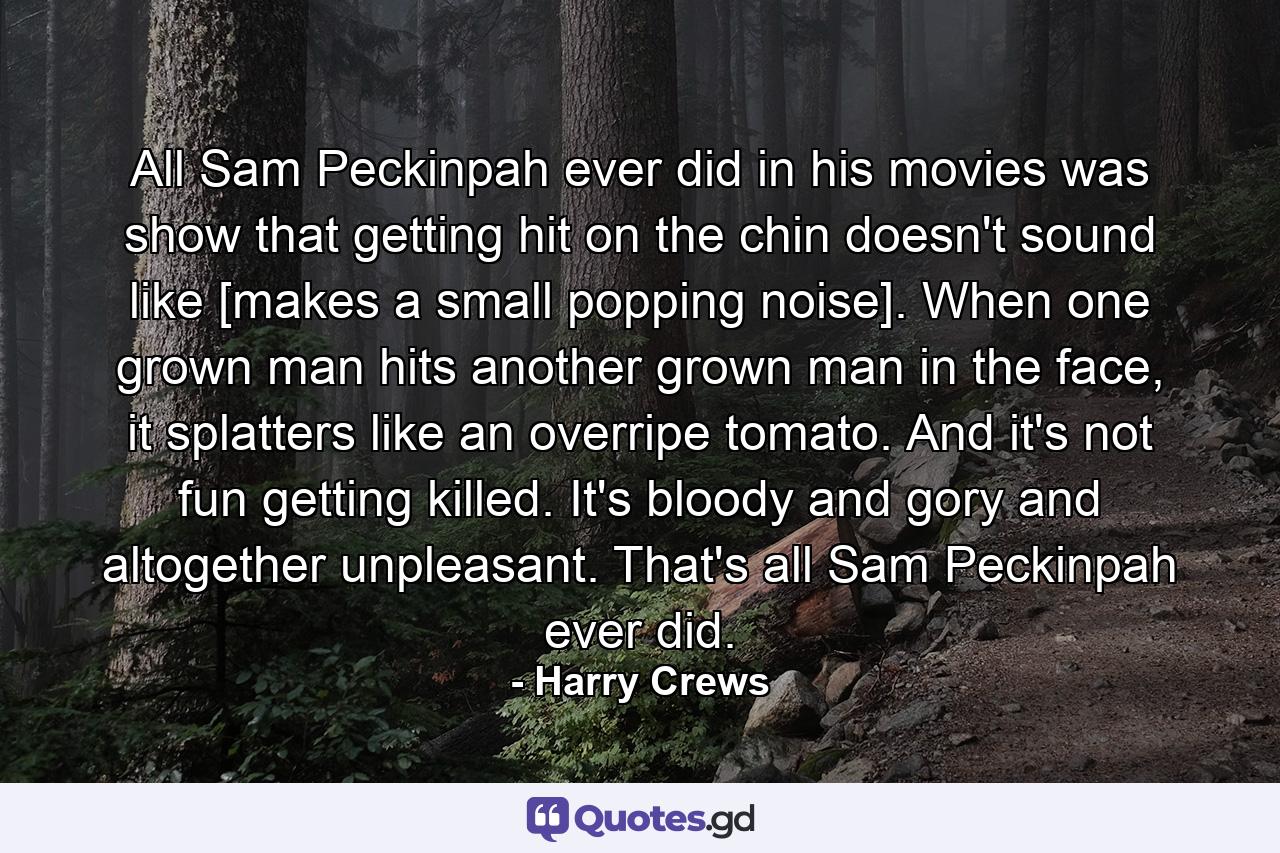 All Sam Peckinpah ever did in his movies was show that getting hit on the chin doesn't sound like [makes a small popping noise]. When one grown man hits another grown man in the face, it splatters like an overripe tomato. And it's not fun getting killed. It's bloody and gory and altogether unpleasant. That's all Sam Peckinpah ever did. - Quote by Harry Crews