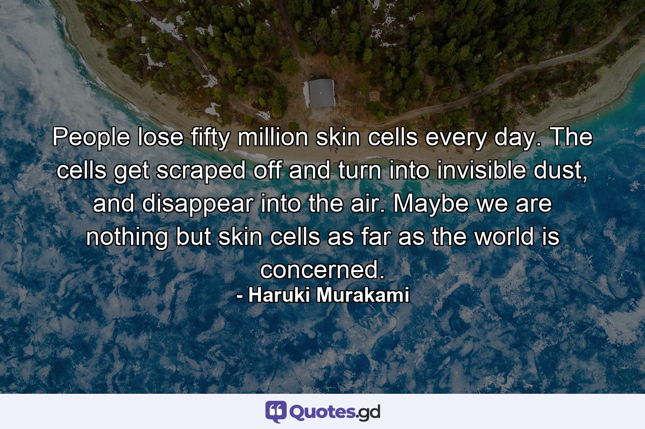 People lose fifty million skin cells every day. The cells get scraped off and turn into invisible dust, and disappear into the air. Maybe we are nothing but skin cells as far as the world is concerned. - Quote by Haruki Murakami