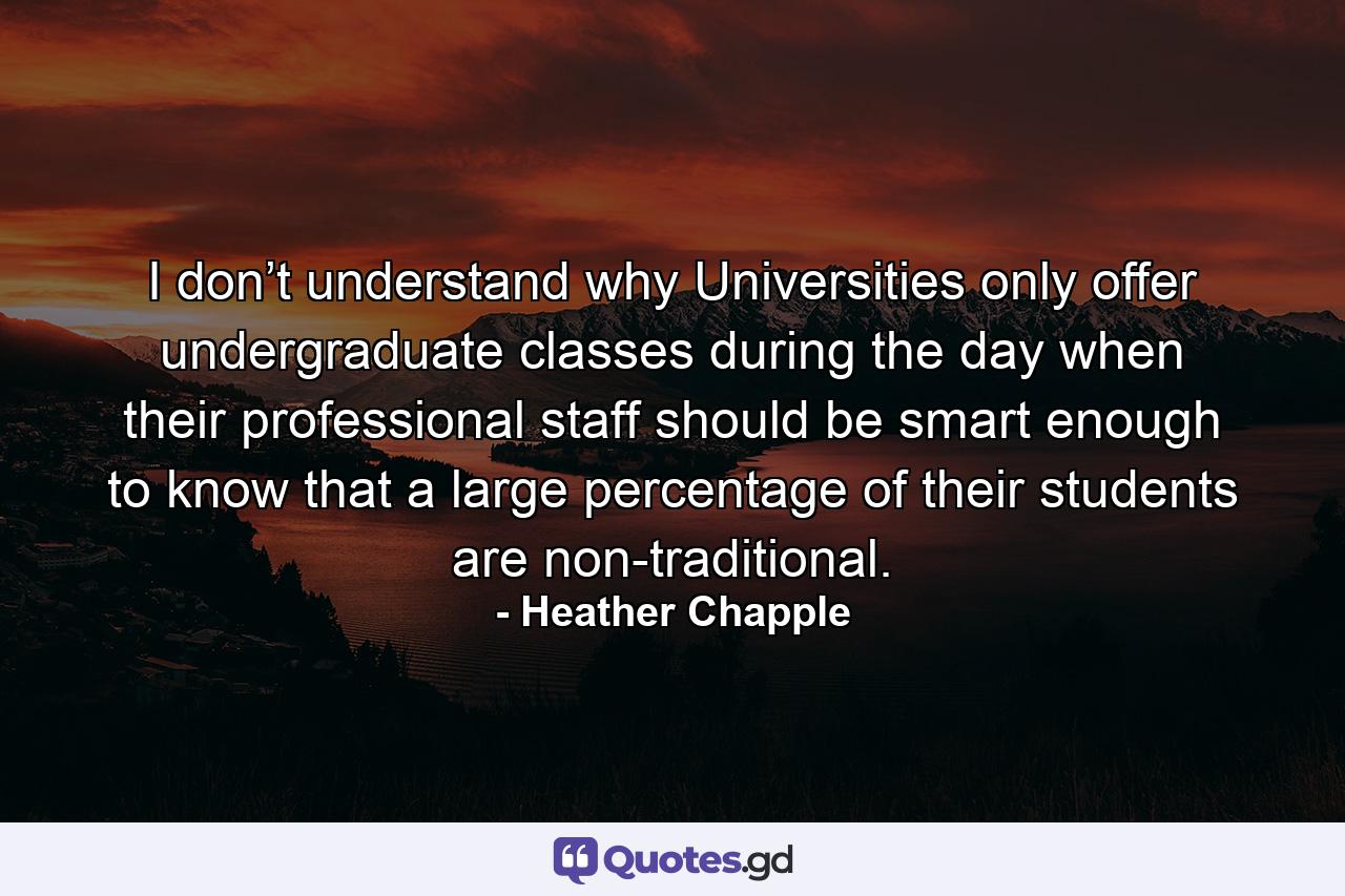 I don’t understand why Universities only offer undergraduate classes during the day when their professional staff should be smart enough to know that a large percentage of their students are non-traditional. - Quote by Heather Chapple