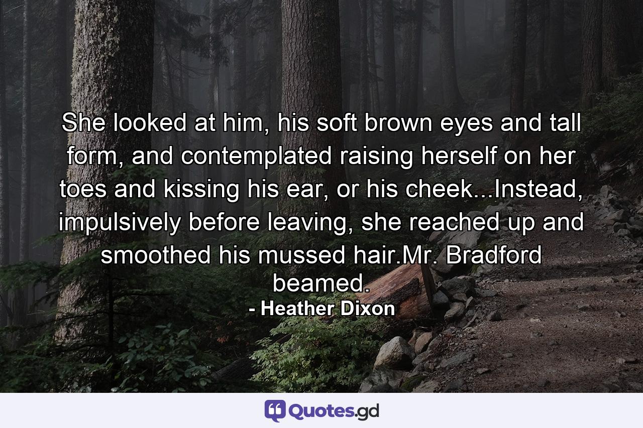 She looked at him, his soft brown eyes and tall form, and contemplated raising herself on her toes and kissing his ear, or his cheek...Instead, impulsively before leaving, she reached up and smoothed his mussed hair.Mr. Bradford beamed. - Quote by Heather Dixon