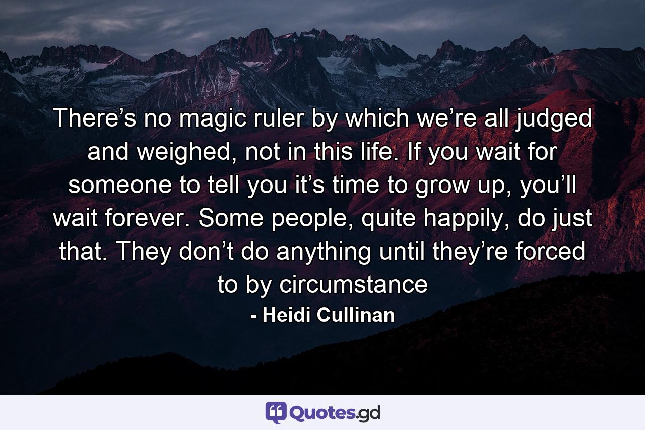 There’s no magic ruler by which we’re all judged and weighed, not in this life. If you wait for someone to tell you it’s time to grow up, you’ll wait forever. Some people, quite happily, do just that. They don’t do anything until they’re forced to by circumstance - Quote by Heidi Cullinan