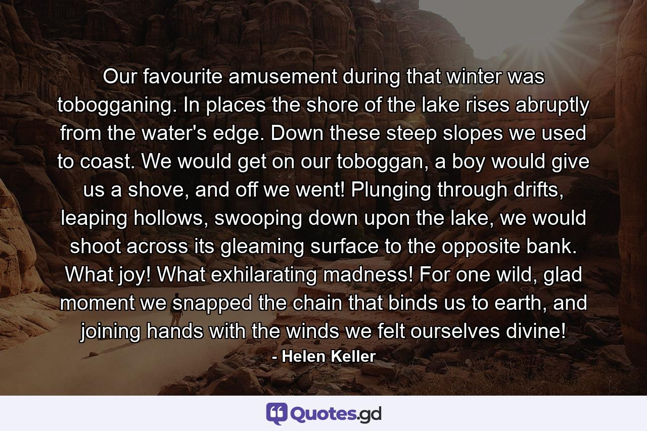 Our favourite amusement during that winter was tobogganing. In places the shore of the lake rises abruptly from the water's edge. Down these steep slopes we used to coast. We would get on our toboggan, a boy would give us a shove, and off we went! Plunging through drifts, leaping hollows, swooping down upon the lake, we would shoot across its gleaming surface to the opposite bank. What joy! What exhilarating madness! For one wild, glad moment we snapped the chain that binds us to earth, and joining hands with the winds we felt ourselves divine! - Quote by Helen Keller