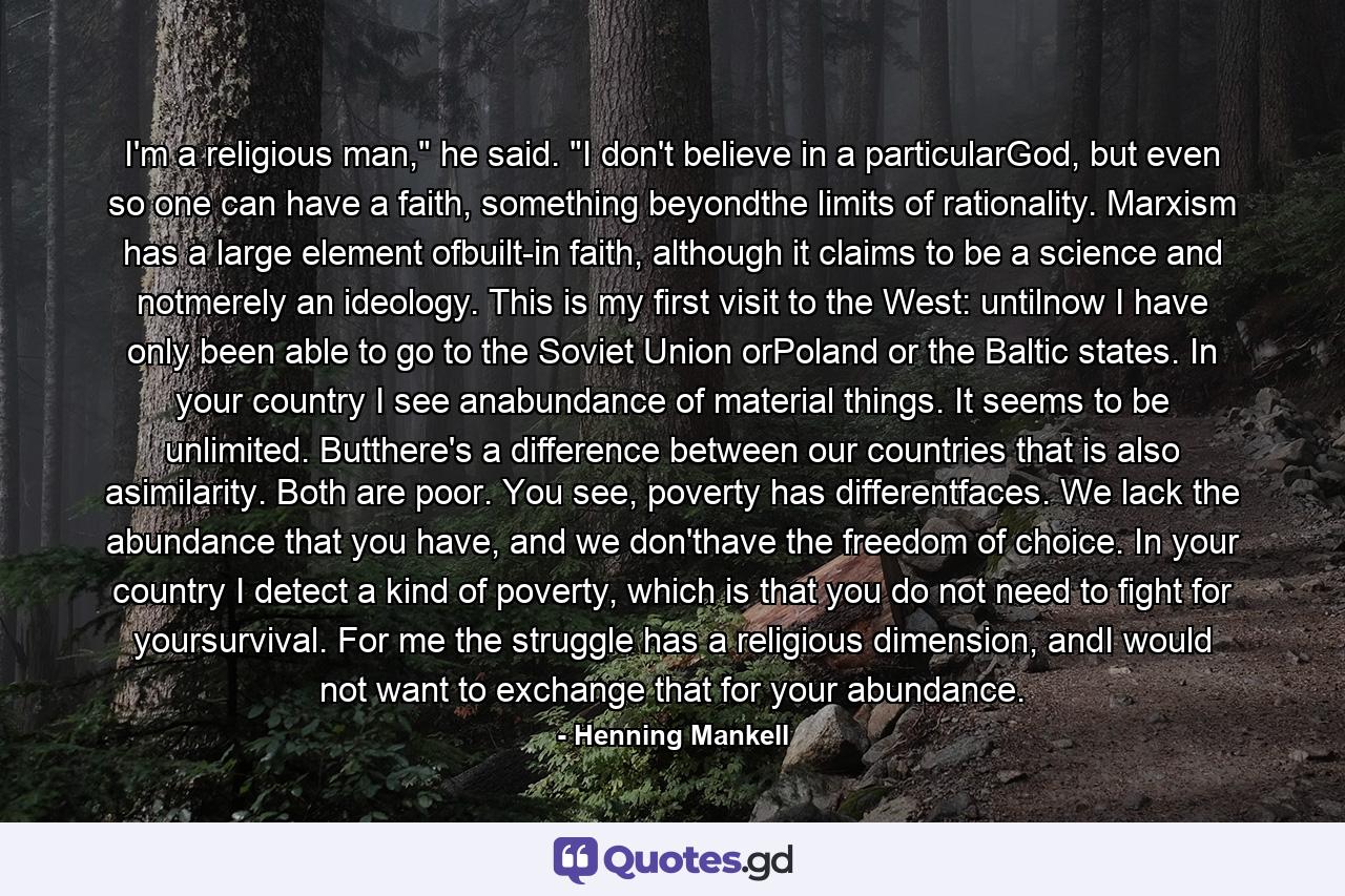 I'm a religious man," he said. "I don't believe in a particularGod, but even so one can have a faith, something beyondthe limits of rationality. Marxism has a large element ofbuilt-in faith, although it claims to be a science and notmerely an ideology. This is my first visit to the West: untilnow I have only been able to go to the Soviet Union orPoland or the Baltic states. In your country I see anabundance of material things. It seems to be unlimited. Butthere's a difference between our countries that is also asimilarity. Both are poor. You see, poverty has differentfaces. We lack the abundance that you have, and we don'thave the freedom of choice. In your country I detect a kind of poverty, which is that you do not need to fight for yoursurvival. For me the struggle has a religious dimension, andI would not want to exchange that for your abundance. - Quote by Henning Mankell