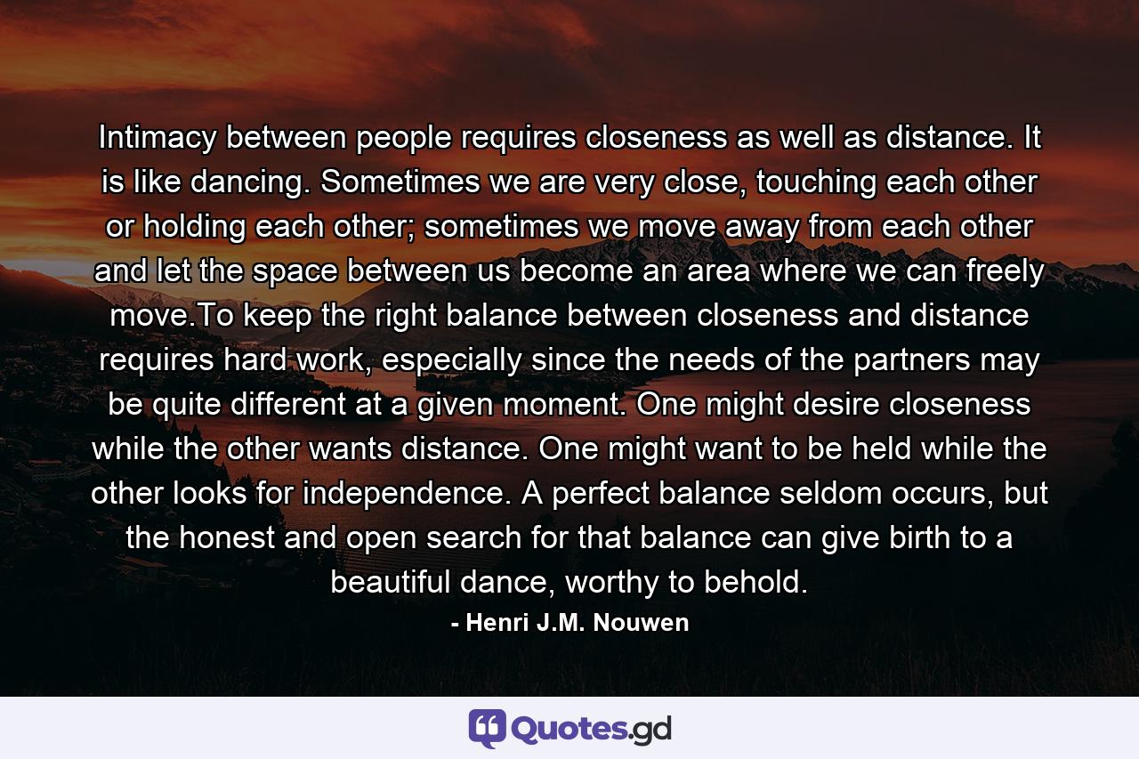 Intimacy between people requires closeness as well as distance. It is like dancing. Sometimes we are very close, touching each other or holding each other; sometimes we move away from each other and let the space between us become an area where we can freely move.To keep the right balance between closeness and distance requires hard work, especially since the needs of the partners may be quite different at a given moment. One might desire closeness while the other wants distance. One might want to be held while the other looks for independence. A perfect balance seldom occurs, but the honest and open search for that balance can give birth to a beautiful dance, worthy to behold. - Quote by Henri J.M. Nouwen