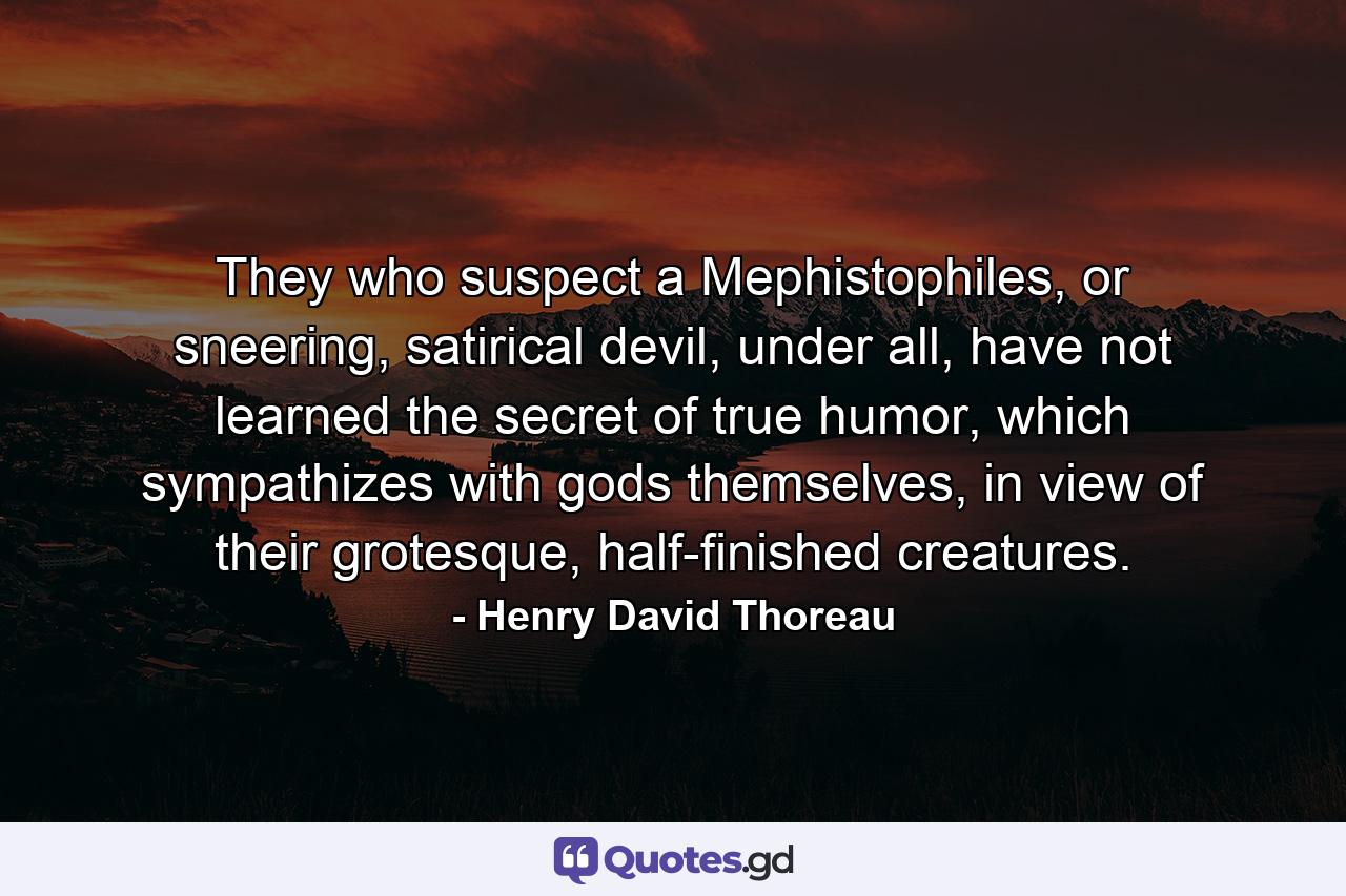 They who suspect a Mephistophiles, or sneering, satirical devil, under all, have not learned the secret of true humor, which sympathizes with gods themselves, in view of their grotesque, half-finished creatures. - Quote by Henry David Thoreau