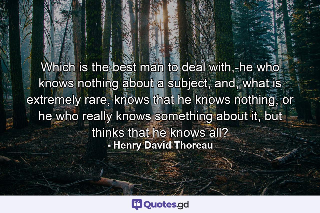 Which is the best man to deal with,-he who knows nothing about a subject, and, what is extremely rare, knows that he knows nothing, or he who really knows something about it, but thinks that he knows all? - Quote by Henry David Thoreau