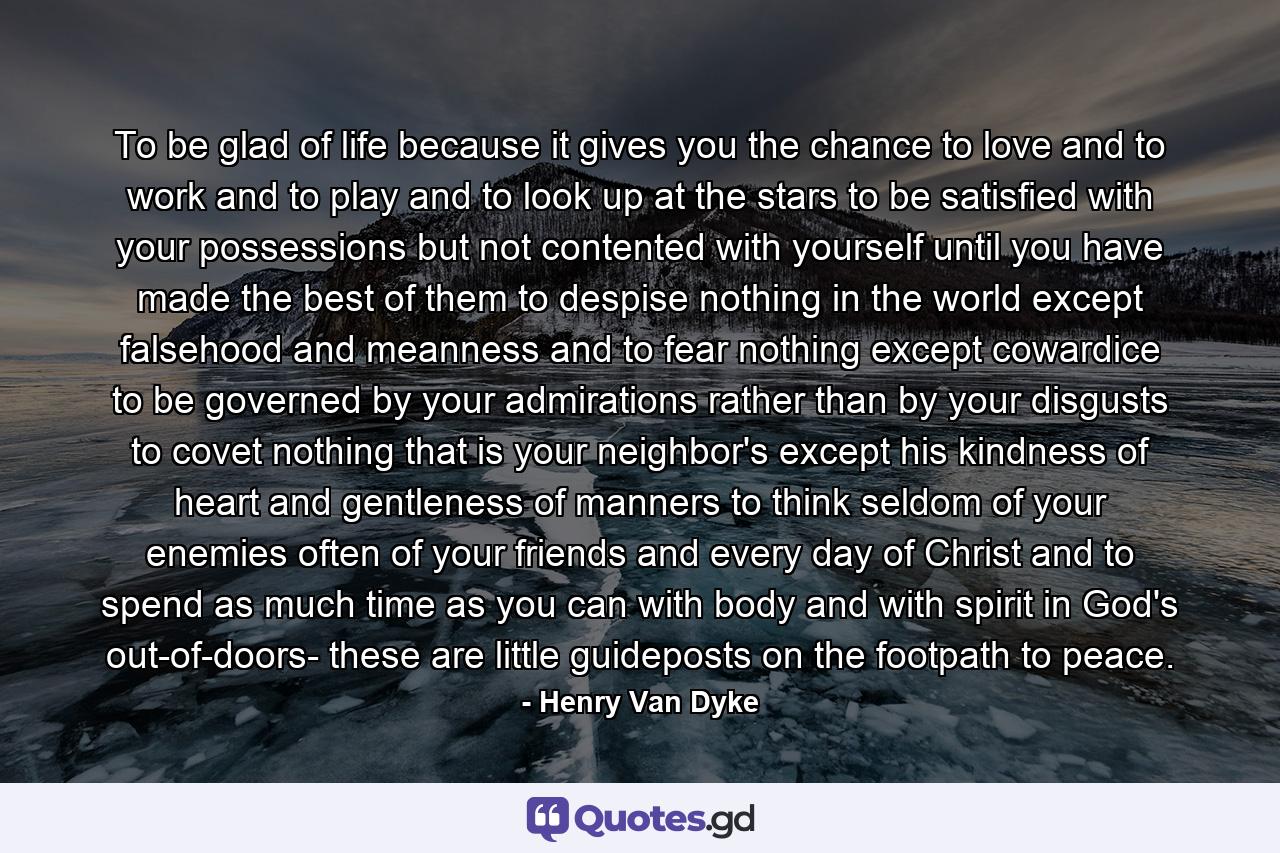 To be glad of life  because it gives you the chance to love and to work and to play and to look up at the stars  to be satisfied with your possessions  but not contented with yourself until you have made the best of them  to despise nothing in the world except falsehood and meanness  and to fear nothing except cowardice  to be governed by your admirations rather than by your disgusts  to covet nothing that is your neighbor's except his kindness of heart and gentleness of manners  to think seldom of your enemies  often of your friends  and every day of Christ  and to spend as much time as you can  with body and with spirit  in God's out-of-doors- these are little guideposts on the footpath to peace. - Quote by Henry Van Dyke