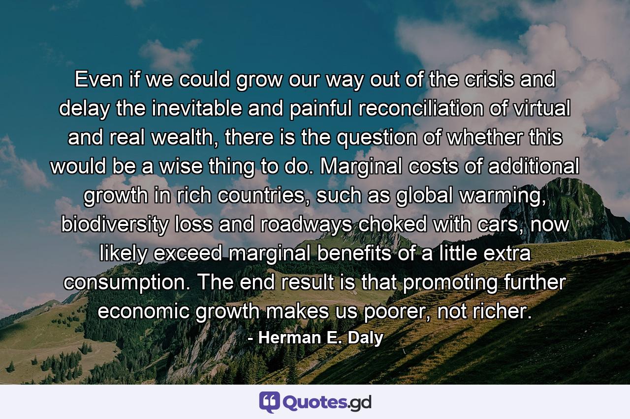 Even if we could grow our way out of the crisis and delay the inevitable and painful reconciliation of virtual and real wealth, there is the question of whether this would be a wise thing to do. Marginal costs of additional growth in rich countries, such as global warming, biodiversity loss and roadways choked with cars, now likely exceed marginal benefits of a little extra consumption. The end result is that promoting further economic growth makes us poorer, not richer. - Quote by Herman E. Daly