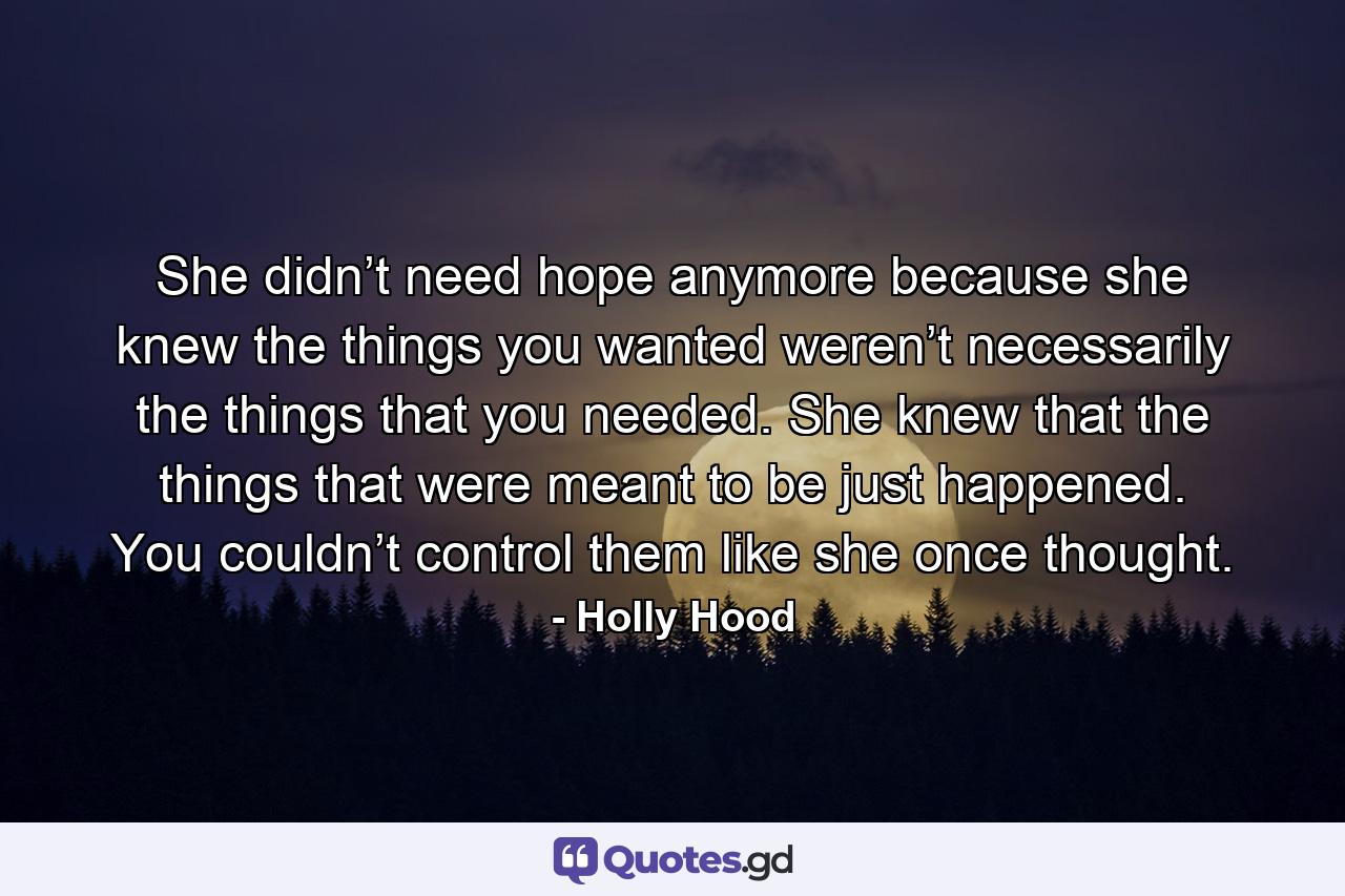 She didn’t need hope anymore because she knew the things you wanted weren’t necessarily the things that you needed. She knew that the things that were meant to be just happened. You couldn’t control them like she once thought. - Quote by Holly Hood