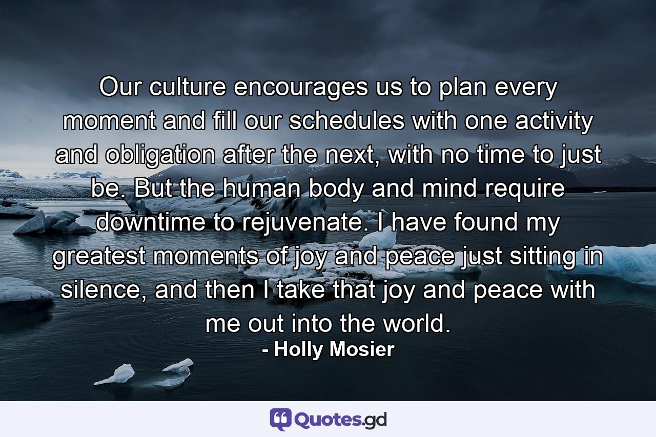 Our culture encourages us to plan every moment and fill our schedules with one activity and obligation after the next, with no time to just be. But the human body and mind require downtime to rejuvenate. I have found my greatest moments of joy and peace just sitting in silence, and then I take that joy and peace with me out into the world. - Quote by Holly Mosier