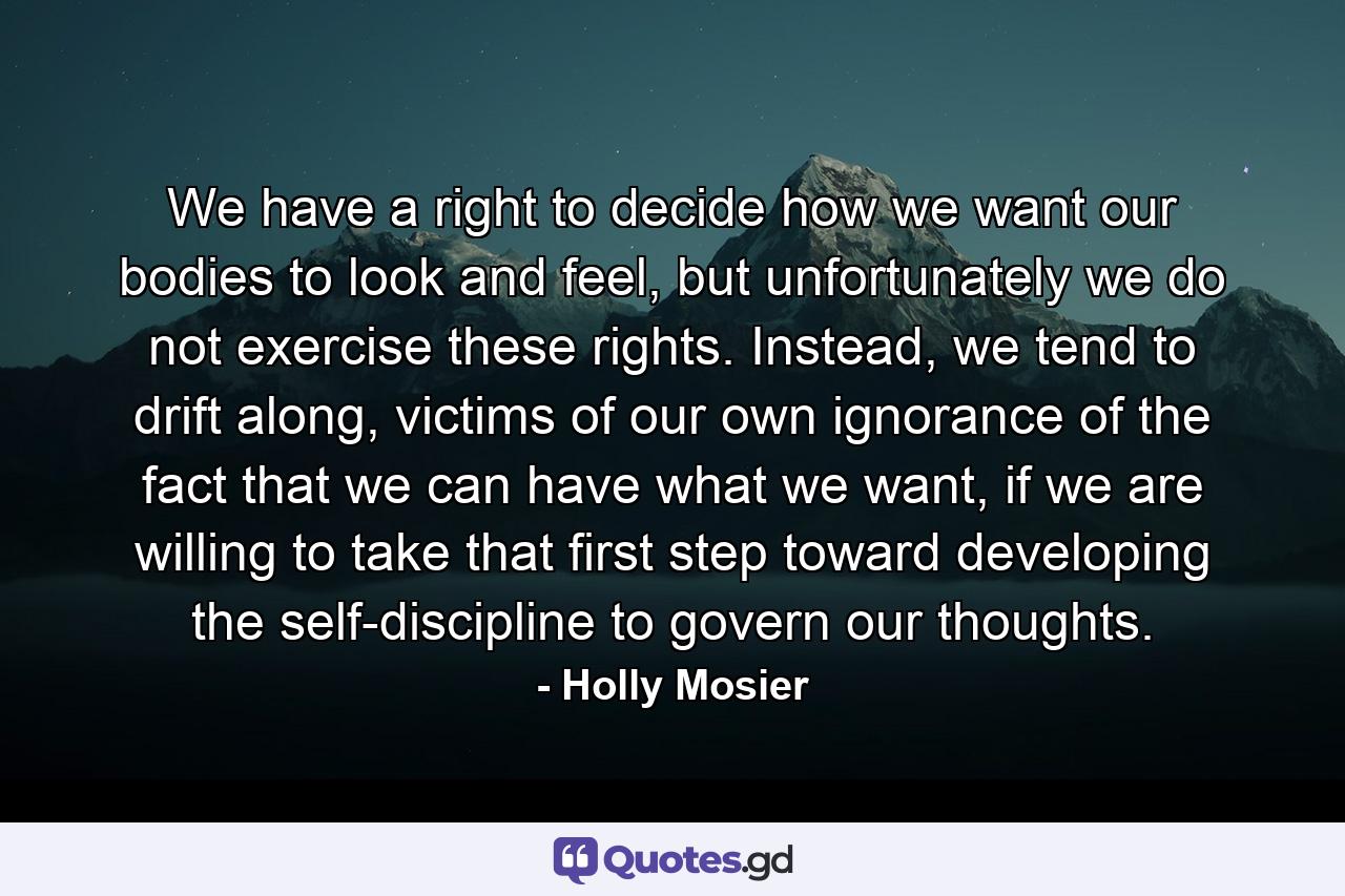 We have a right to decide how we want our bodies to look and feel, but unfortunately we do not exercise these rights. Instead, we tend to drift along, victims of our own ignorance of the fact that we can have what we want, if we are willing to take that first step toward developing the self-discipline to govern our thoughts. - Quote by Holly Mosier