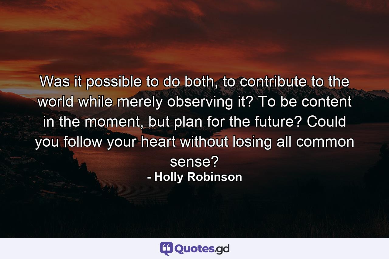 Was it possible to do both, to contribute to the world while merely observing it? To be content in the moment, but plan for the future? Could you follow your heart without losing all common sense? - Quote by Holly Robinson