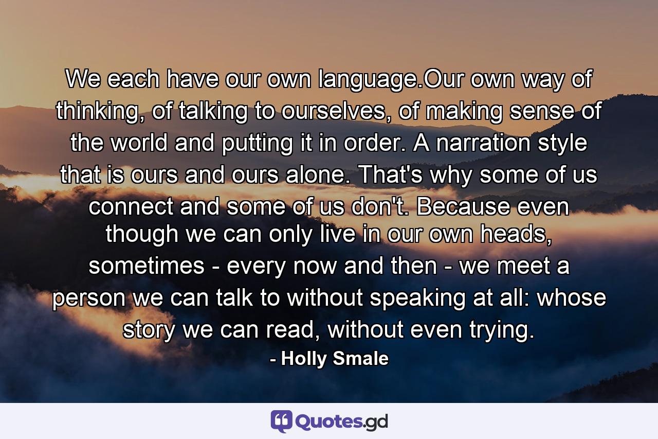 We each have our own language.Our own way of thinking, of talking to ourselves, of making sense of the world and putting it in order. A narration style that is ours and ours alone. That's why some of us connect and some of us don't. Because even though we can only live in our own heads, sometimes - every now and then - we meet a person we can talk to without speaking at all: whose story we can read, without even trying. - Quote by Holly Smale