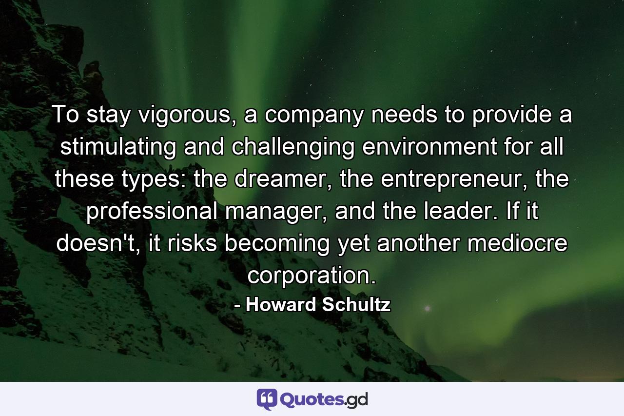 To stay vigorous, a company needs to provide a stimulating and challenging environment for all these types: the dreamer, the entrepreneur, the professional manager, and the leader. If it doesn't, it risks becoming yet another mediocre corporation. - Quote by Howard Schultz