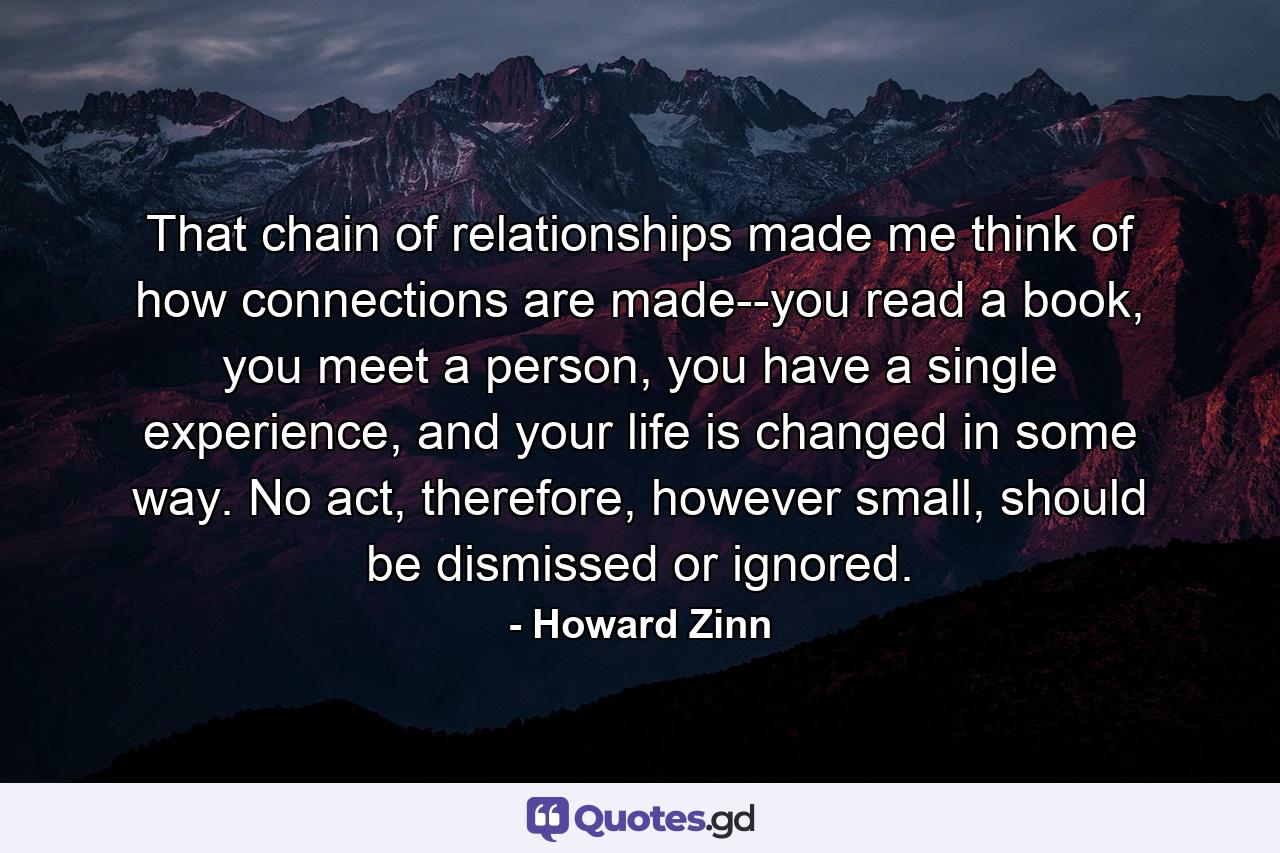 That chain of relationships made me think of how connections are made--you read a book, you meet a person, you have a single experience, and your life is changed in some way. No act, therefore, however small, should be dismissed or ignored. - Quote by Howard Zinn