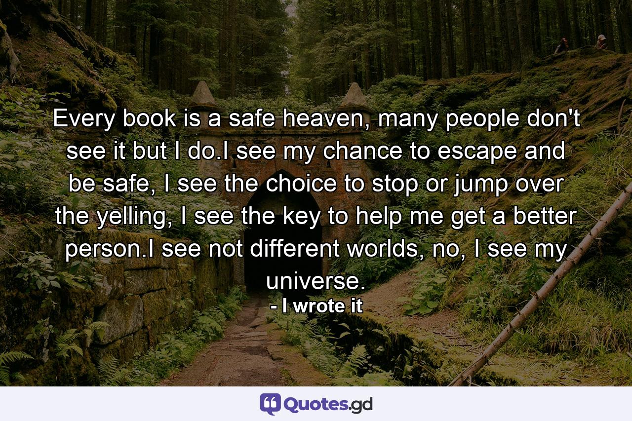 Every book is a safe heaven, many people don't see it but I do.I see my chance to escape and be safe, I see the choice to stop or jump over the yelling, I see the key to help me get a better person.I see not different worlds, no, I see my universe. - Quote by I wrote it