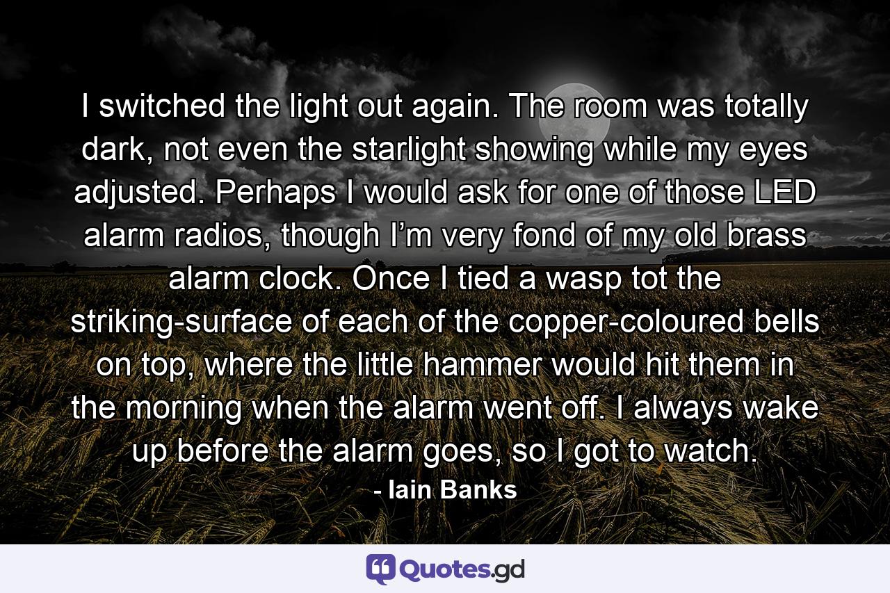 I switched the light out again. The room was totally dark, not even the starlight showing while my eyes adjusted. Perhaps I would ask for one of those LED alarm radios, though I’m very fond of my old brass alarm clock. Once I tied a wasp tot the striking-surface of each of the copper-coloured bells on top, where the little hammer would hit them in the morning when the alarm went off. I always wake up before the alarm goes, so I got to watch. - Quote by Iain Banks