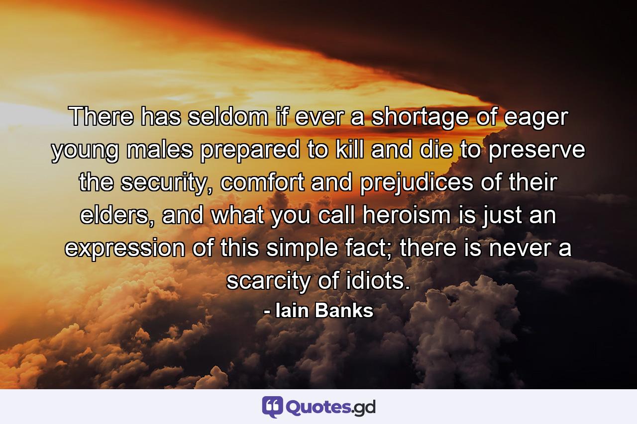 There has seldom if ever a shortage of eager young males prepared to kill and die to preserve the security, comfort and prejudices of their elders, and what you call heroism is just an expression of this simple fact; there is never a scarcity of idiots. - Quote by Iain Banks