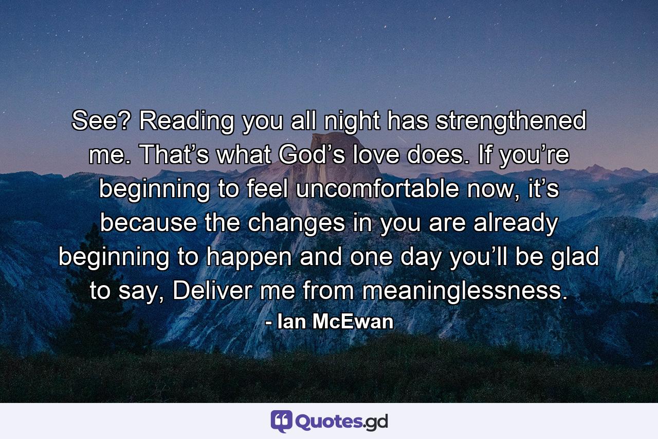 See? Reading you all night has strengthened me. That’s what God’s love does. If you’re beginning to feel uncomfortable now, it’s because the changes in you are already beginning to happen and one day you’ll be glad to say, Deliver me from meaninglessness. - Quote by Ian McEwan