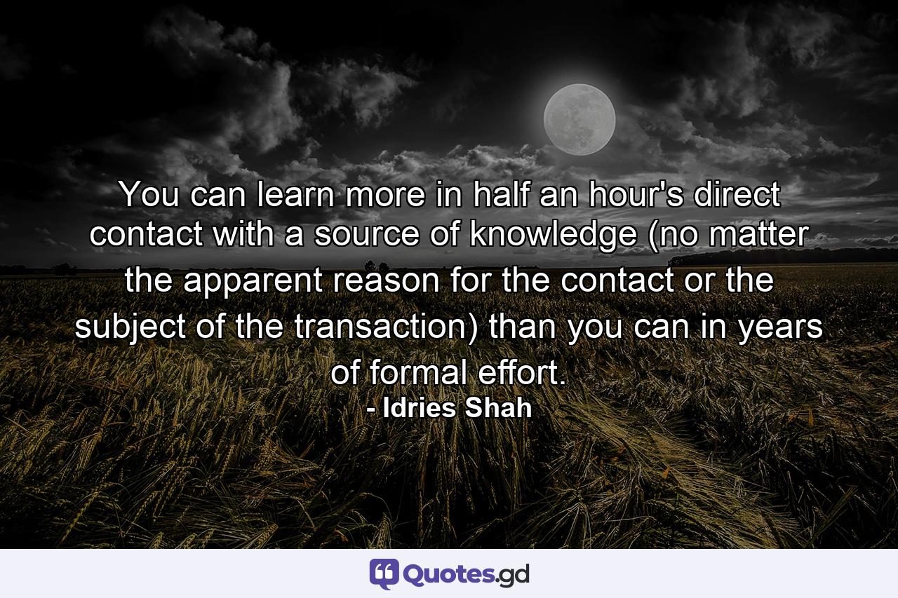 You can learn more in half an hour's direct contact with a source of knowledge (no matter the apparent reason for the contact or the subject of the transaction) than you can in years of formal effort. - Quote by Idries Shah