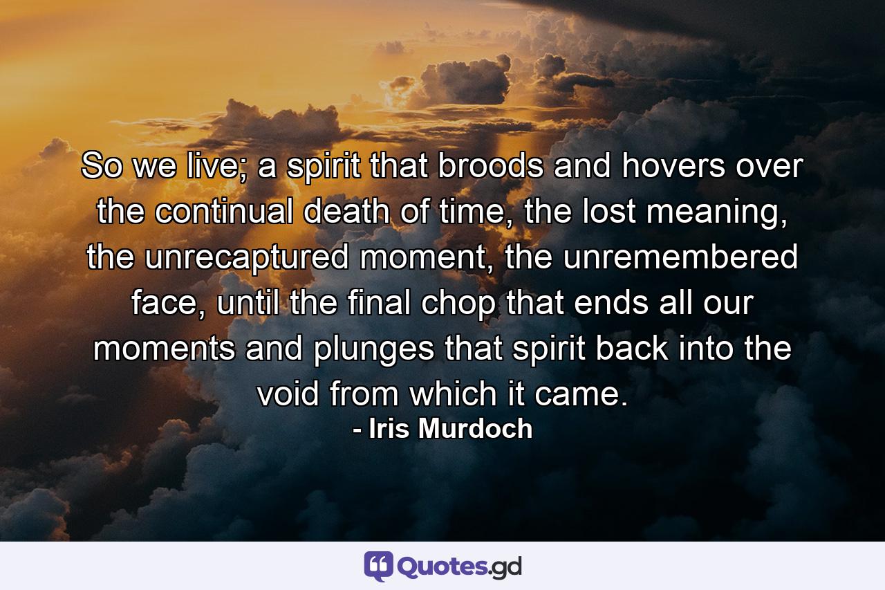 So we live; a spirit that broods and hovers over the continual death of time, the lost meaning, the unrecaptured moment, the unremembered face, until the final chop that ends all our moments and plunges that spirit back into the void from which it came. - Quote by Iris Murdoch