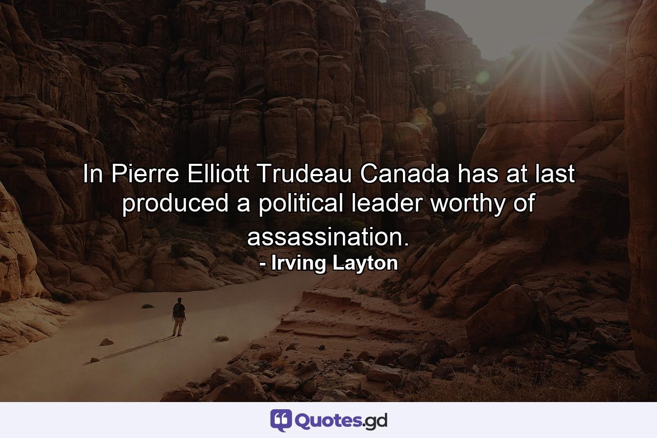 In Pierre Elliott Trudeau  Canada has at last produced a political leader worthy of assassination. - Quote by Irving Layton