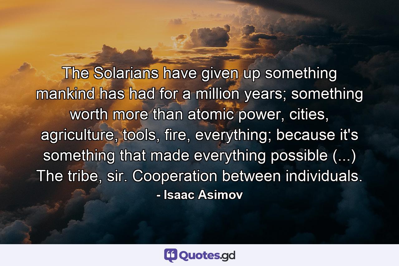 The Solarians have given up something mankind has had for a million years; something worth more than atomic power, cities, agriculture, tools, fire, everything; because it's something that made everything possible (...) The tribe, sir. Cooperation between individuals. - Quote by Isaac Asimov