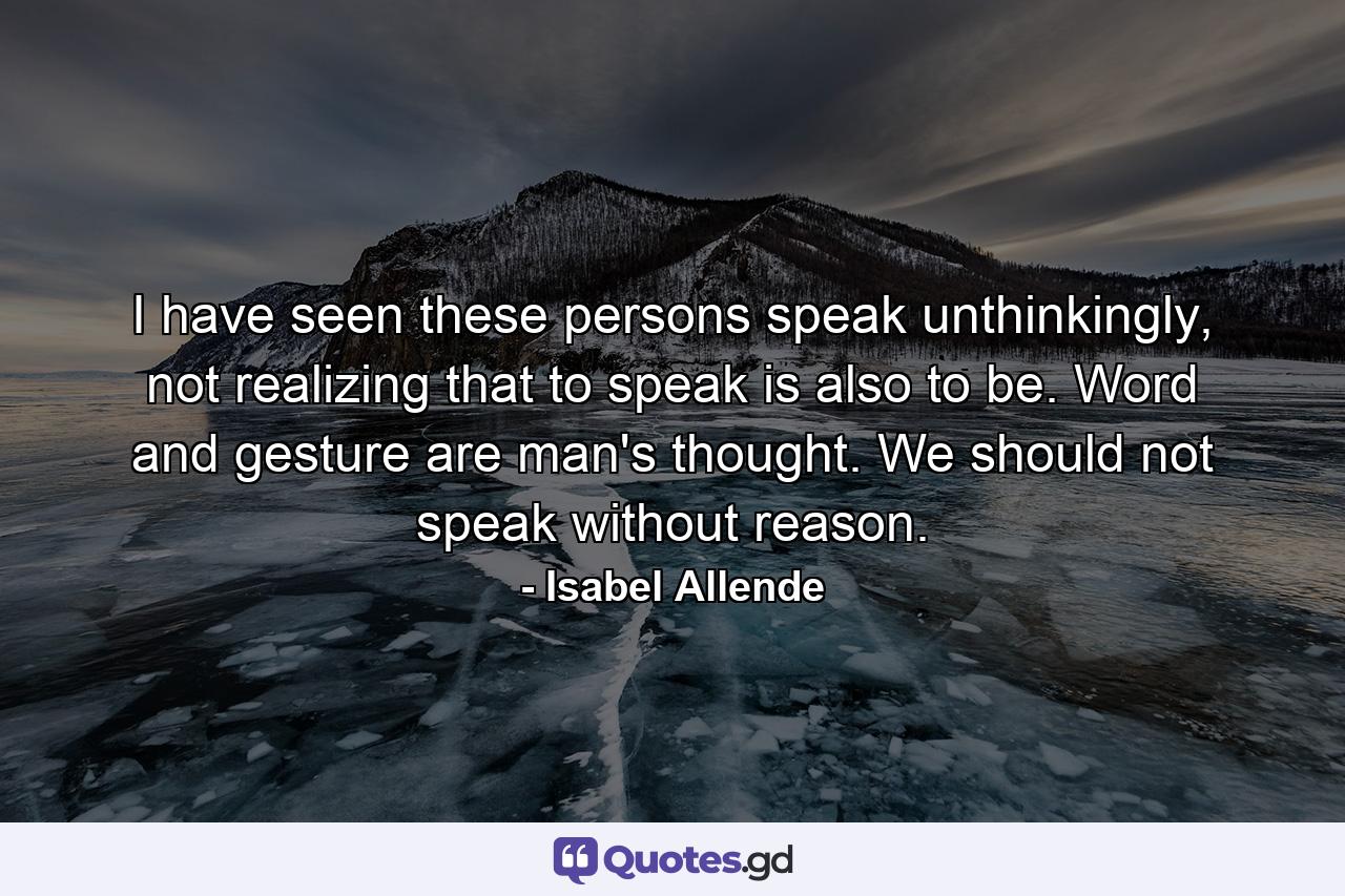 I have seen these persons speak unthinkingly, not realizing that to speak is also to be. Word and gesture are man's thought. We should not speak without reason. - Quote by Isabel Allende