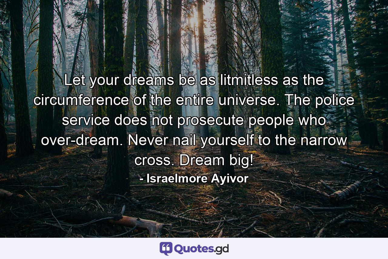 Let your dreams be as litmitless as the circumference of the entire universe. The police service does not prosecute people who over-dream. Never nail yourself to the narrow cross. Dream big! - Quote by Israelmore Ayivor