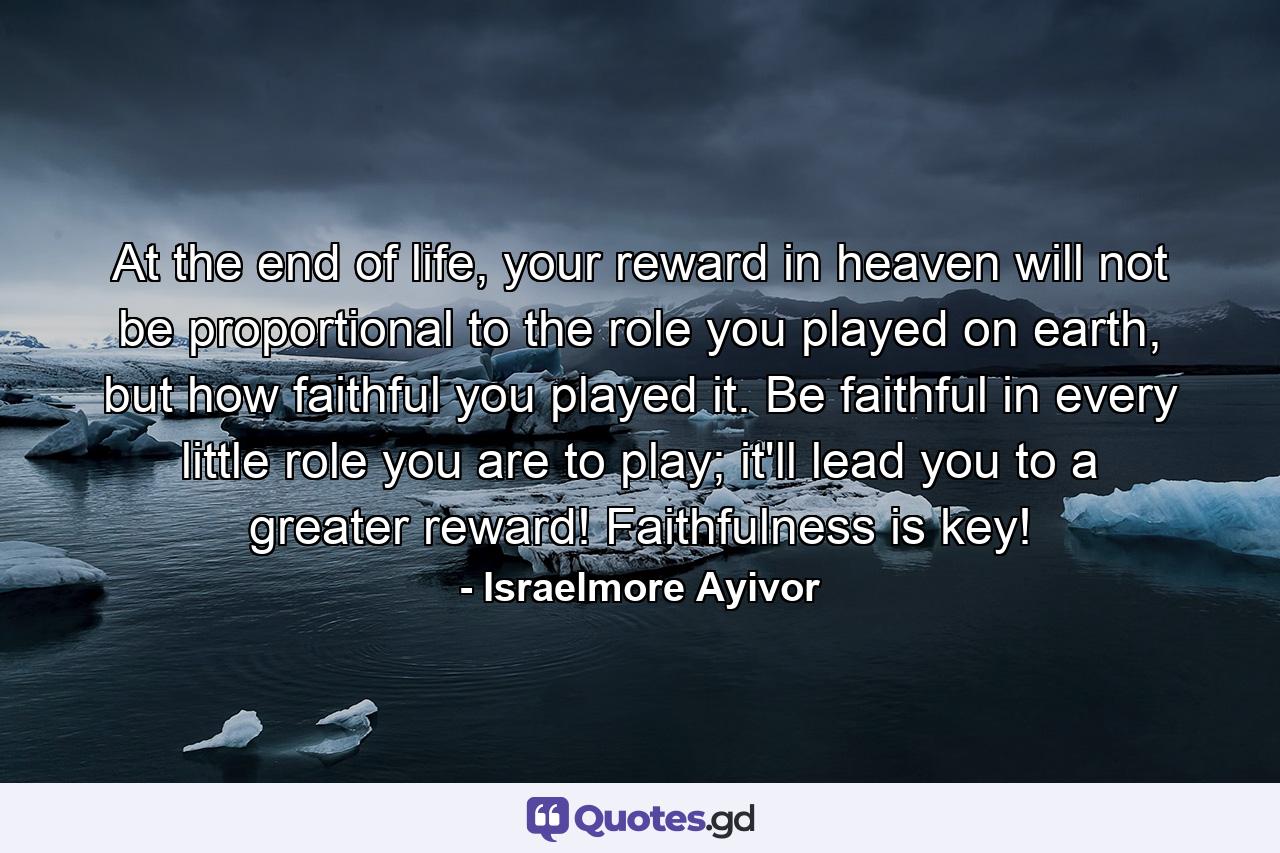 At the end of life, your reward in heaven will not be proportional to the role you played on earth, but how faithful you played it. Be faithful in every little role you are to play; it'll lead you to a greater reward! Faithfulness is key! - Quote by Israelmore Ayivor