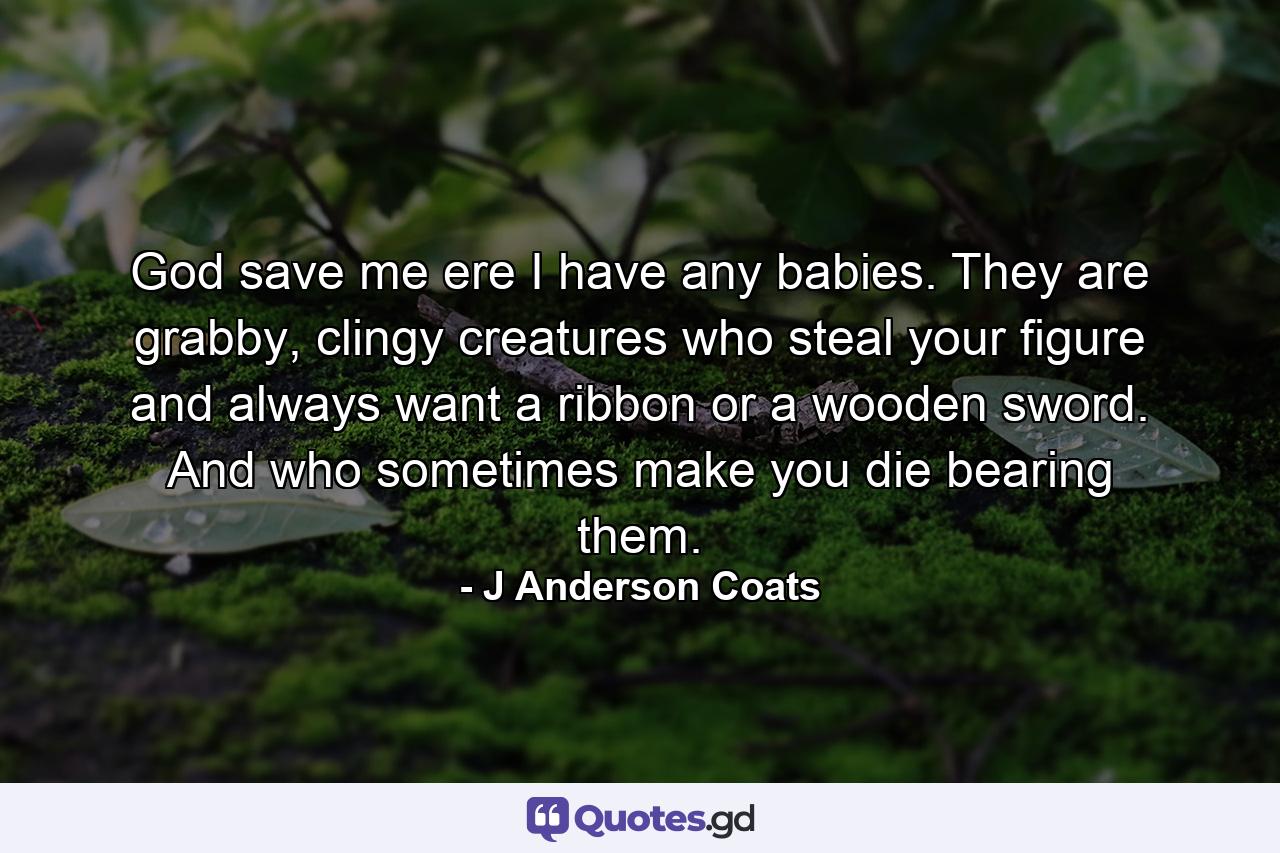 God save me ere I have any babies. They are grabby, clingy creatures who steal your figure and always want a ribbon or a wooden sword. And who sometimes make you die bearing them. - Quote by J Anderson Coats