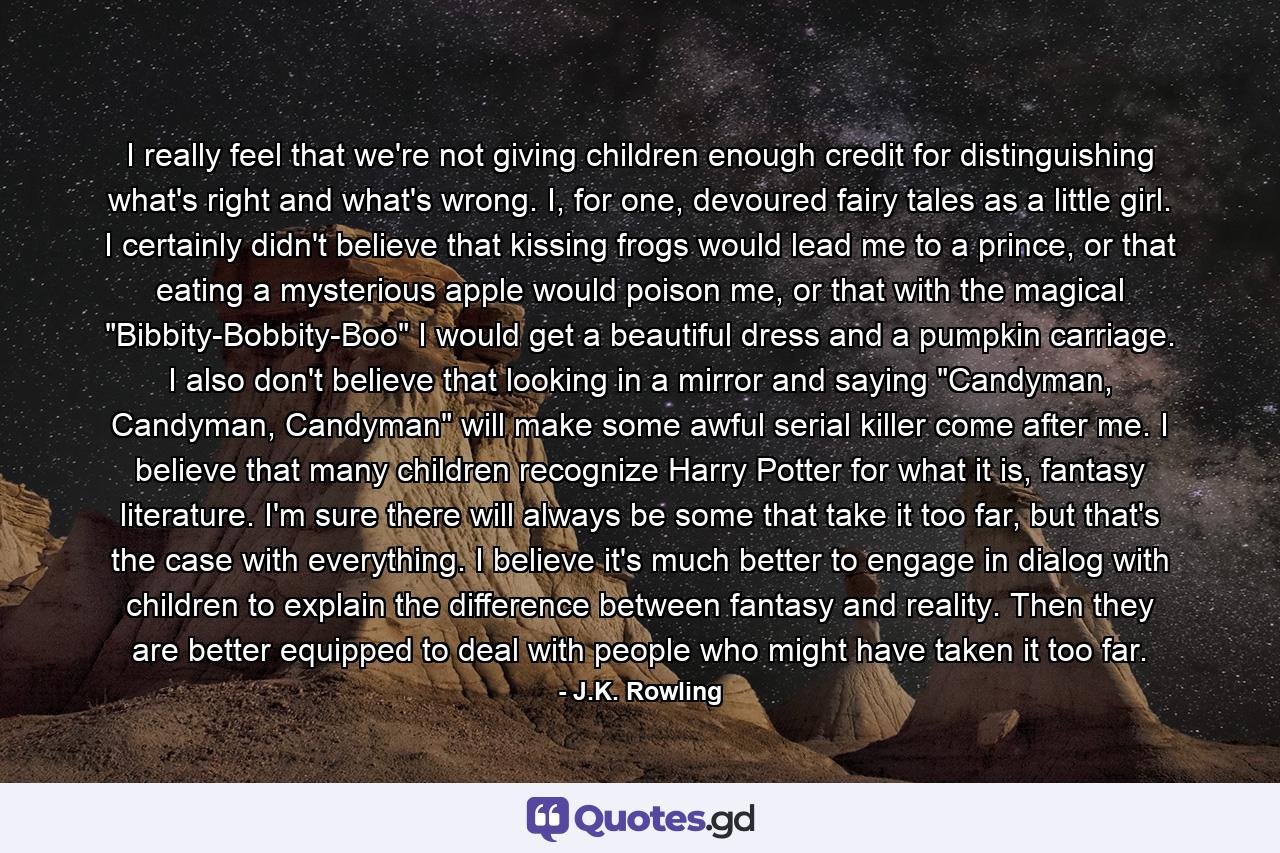 I really feel that we're not giving children enough credit for distinguishing what's right and what's wrong. I, for one, devoured fairy tales as a little girl. I certainly didn't believe that kissing frogs would lead me to a prince, or that eating a mysterious apple would poison me, or that with the magical 