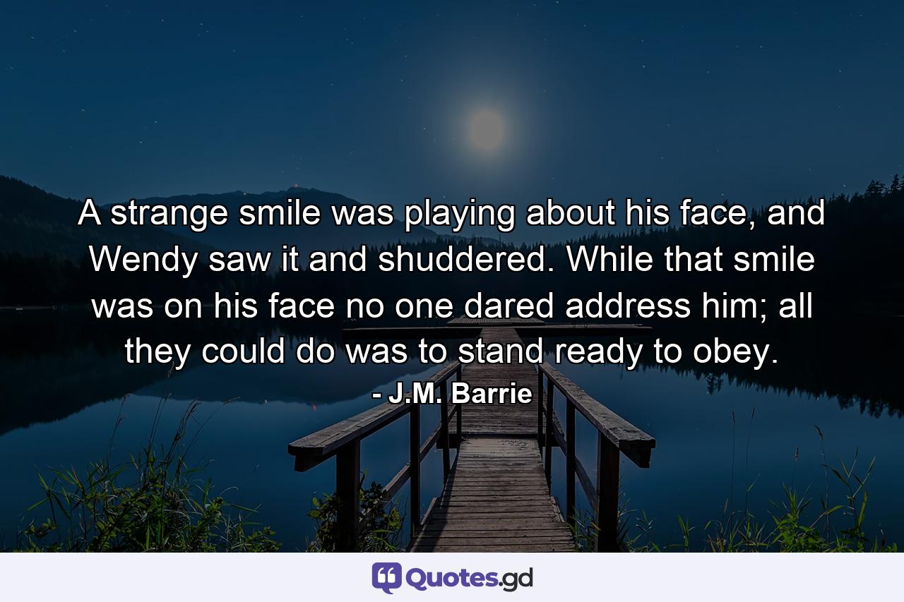 A strange smile was playing about his face, and Wendy saw it and shuddered. While that smile was on his face no one dared address him; all they could do was to stand ready to obey. - Quote by J.M. Barrie