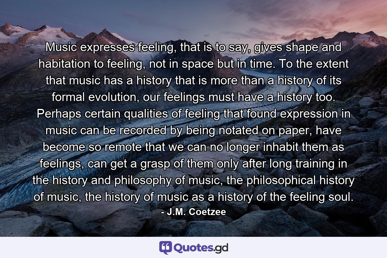 Music expresses feeling, that is to say, gives shape and habitation to feeling, not in space but in time. To the extent that music has a history that is more than a history of its formal evolution, our feelings must have a history too. Perhaps certain qualities of feeling that found expression in music can be recorded by being notated on paper, have become so remote that we can no longer inhabit them as feelings, can get a grasp of them only after long training in the history and philosophy of music, the philosophical history of music, the history of music as a history of the feeling soul. - Quote by J.M. Coetzee