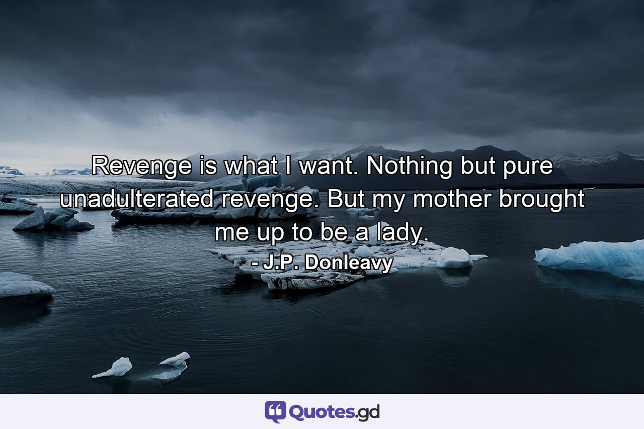 Revenge is what I want. Nothing but pure unadulterated revenge. But my mother brought me up to be a lady. - Quote by J.P. Donleavy