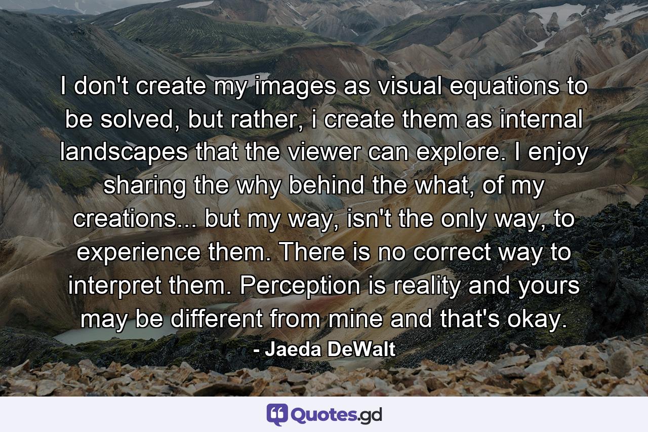 I don't create my images as visual equations to be solved, but rather, i create them as internal landscapes that the viewer can explore. I enjoy sharing the why behind the what, of my creations... but my way, isn't the only way, to experience them. There is no correct way to interpret them. Perception is reality and yours may be different from mine and that's okay. - Quote by Jaeda DeWalt