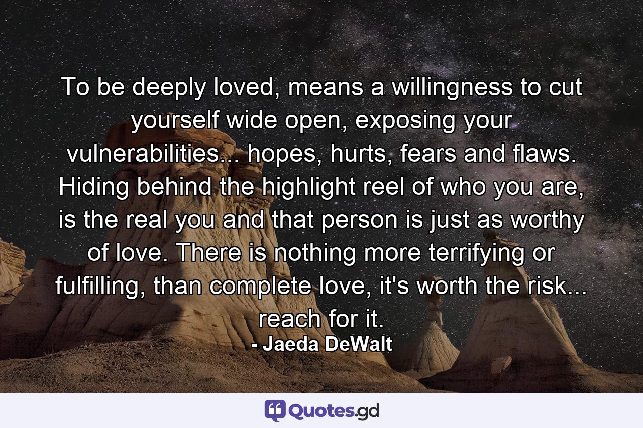 To be deeply loved, means a willingness to cut yourself wide open, exposing your vulnerabilities... hopes, hurts, fears and flaws. Hiding behind the highlight reel of who you are, is the real you and that person is just as worthy of love. There is nothing more terrifying or fulfilling, than complete love, it's worth the risk... reach for it. - Quote by Jaeda DeWalt