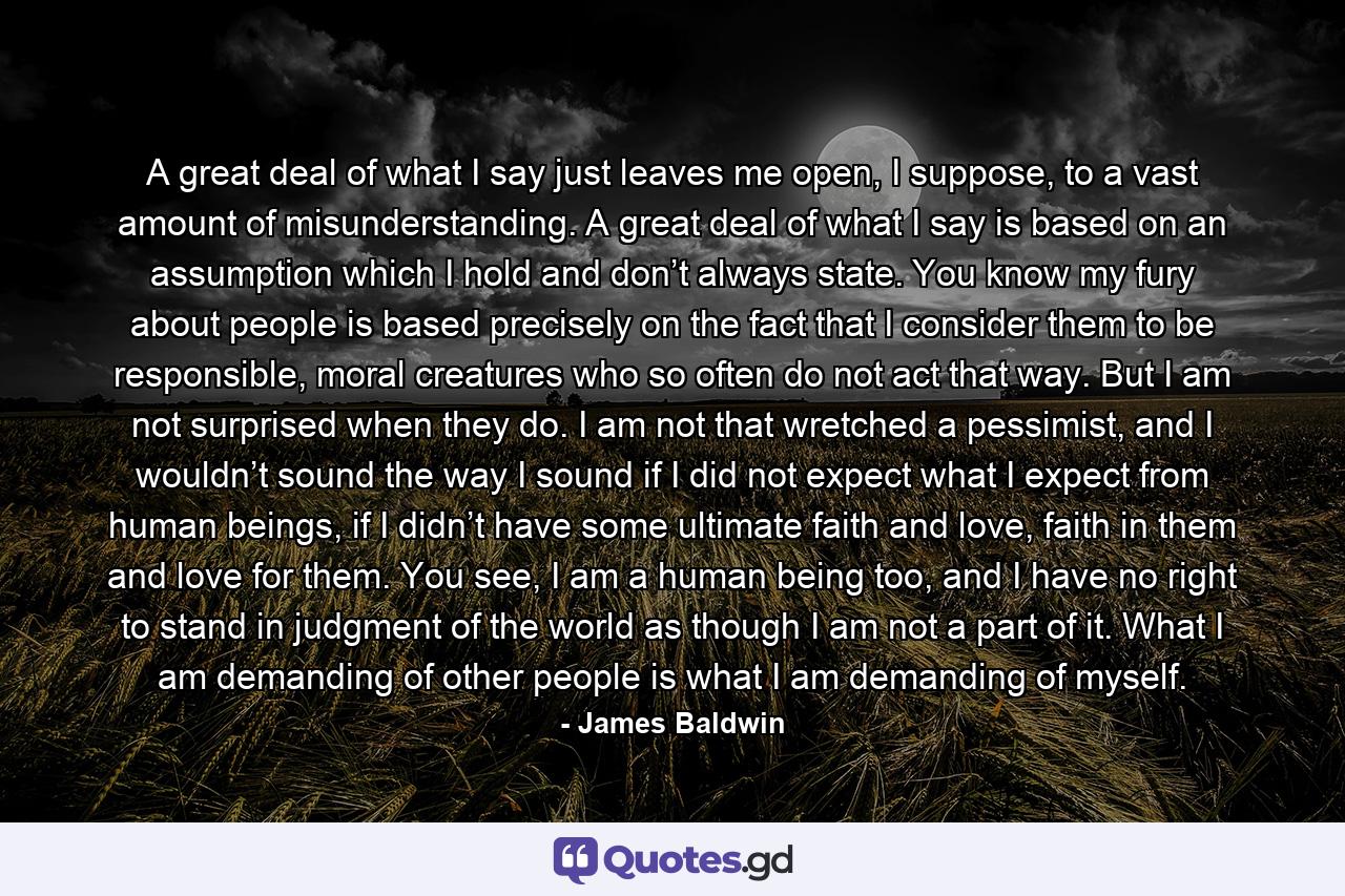 A great deal of what I say just leaves me open, I suppose, to a vast amount of misunderstanding. A great deal of what I say is based on an assumption which I hold and don’t always state. You know my fury about people is based precisely on the fact that I consider them to be responsible, moral creatures who so often do not act that way. But I am not surprised when they do. I am not that wretched a pessimist, and I wouldn’t sound the way I sound if I did not expect what I expect from human beings, if I didn’t have some ultimate faith and love, faith in them and love for them. You see, I am a human being too, and I have no right to stand in judgment of the world as though I am not a part of it. What I am demanding of other people is what I am demanding of myself. - Quote by James Baldwin