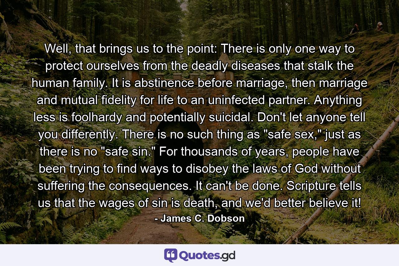 Well, that brings us to the point: There is only one way to protect ourselves from the deadly diseases that stalk the human family. It is abstinence before marriage, then marriage and mutual fidelity for life to an uninfected partner. Anything less is foolhardy and potentially suicidal. Don't let anyone tell you differently. There is no such thing as "safe sex," just as there is no "safe sin." For thousands of years, people have been trying to find ways to disobey the laws of God without suffering the consequences. It can't be done. Scripture tells us that the wages of sin is death, and we'd better believe it! - Quote by James C. Dobson