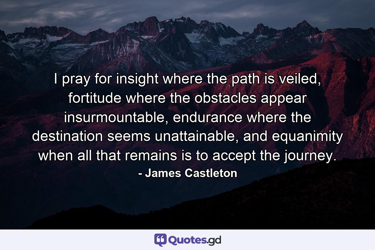 I pray for insight where the path is veiled, fortitude where the obstacles appear insurmountable, endurance where the destination seems unattainable, and equanimity when all that remains is to accept the journey. - Quote by James Castleton